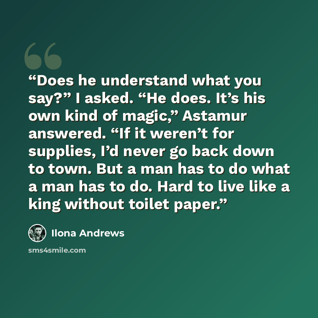 “Does he understand what you say?” I asked. “He does. It’s his own kind of magic,” Astamur answered. “If it weren’t for supplies, I’d never go back down to town. But a man has to do what a man has to do. Hard to live like a king without toilet paper.” quote by Ilona Andrews