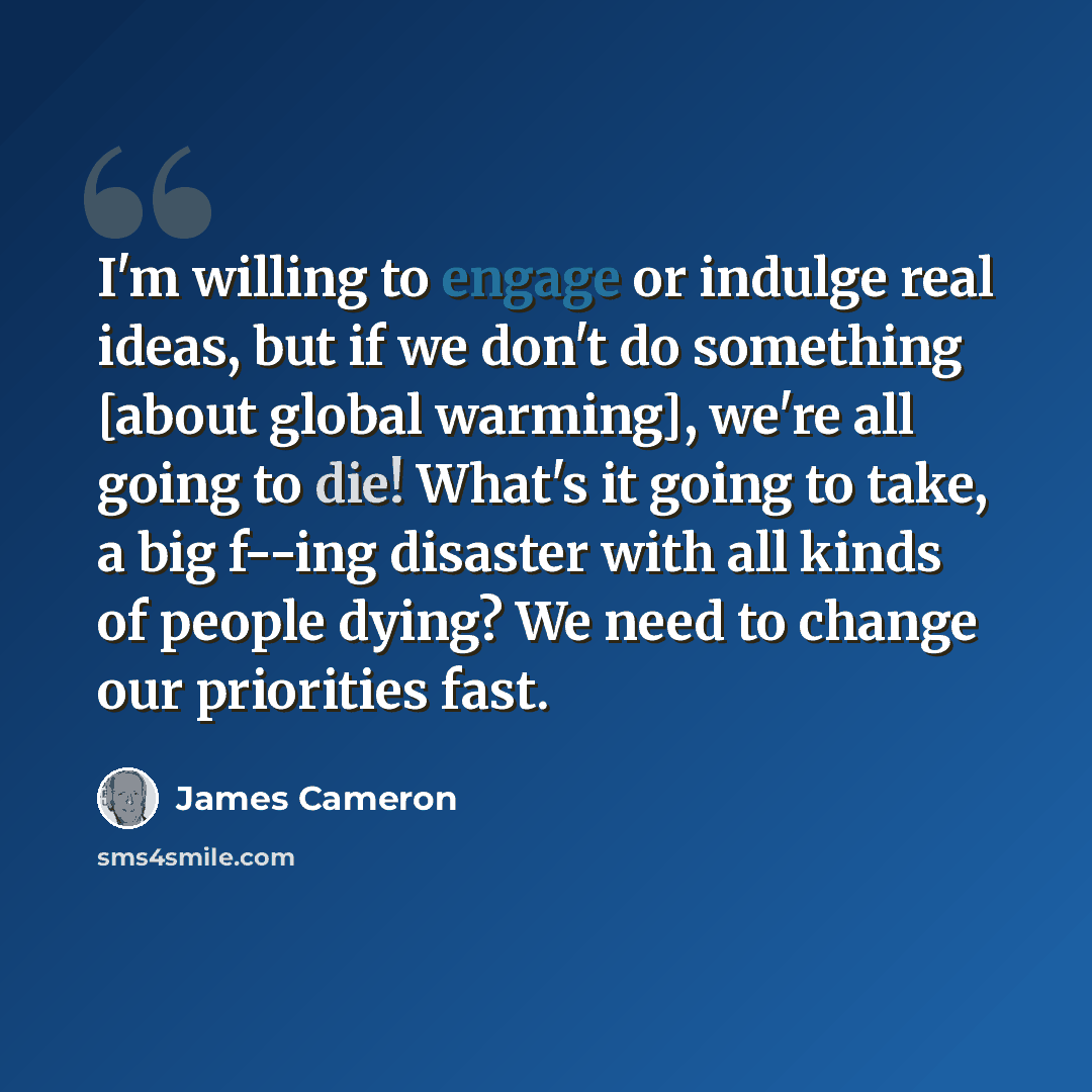 “I'm willing to engage or indulge real ideas, but if we don't do something [about global warming], we're all going to die! What's it going to take, a big f--ing disaster with all kinds of people dying? We need to change our priorities fast.” quote by James Cameron