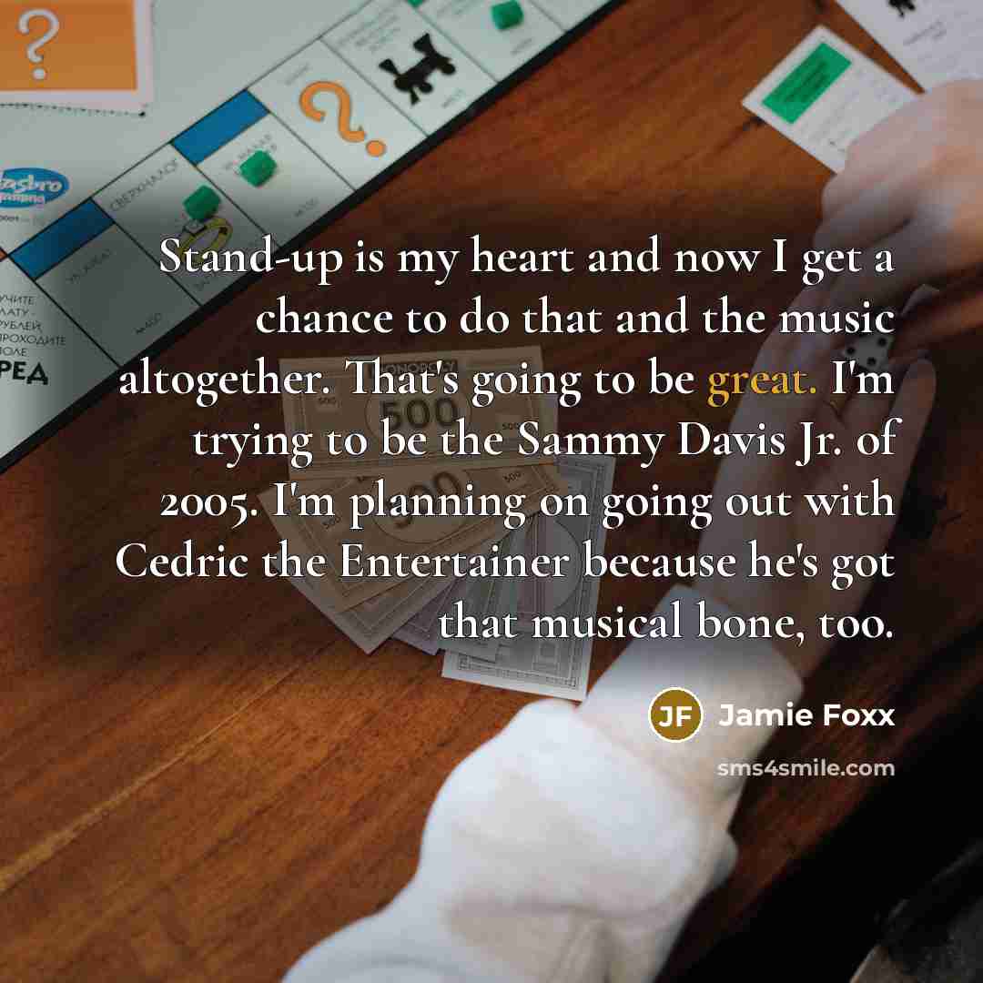 “Stand-up is my heart and now I get a chance to do that and the music altogether. That's going to be great. I'm trying to be the Sammy Davis Jr. of 2005. I'm planning on going out with Cedric the Entertainer because he's got that musical bone, too.” quote by Jamie Foxx
