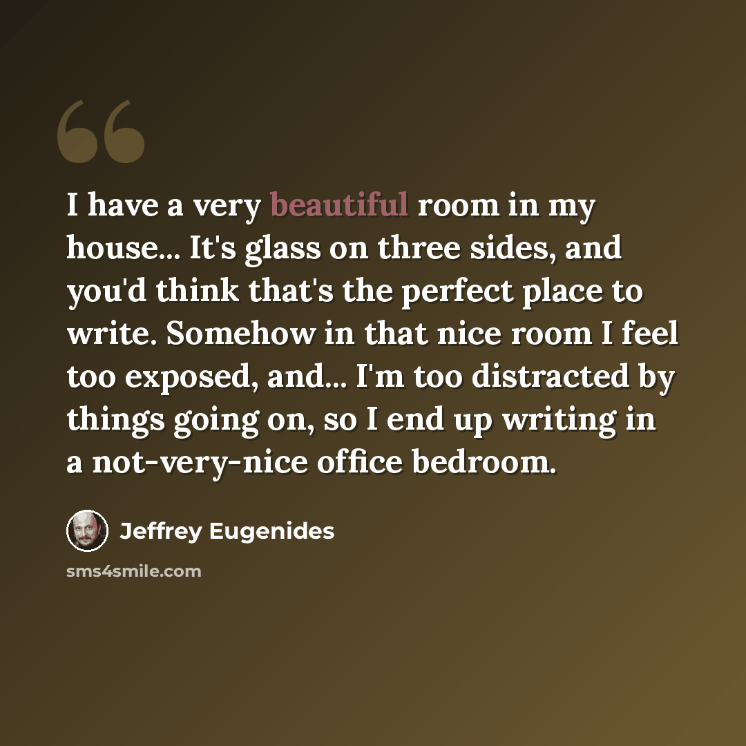 “I have a very beautiful room in my house... It's glass on three sides, and you'd think that's the perfect place to write. Somehow in that nice room I feel too exposed, and... I'm too distracted by things going on, so I end up writing in a not-very-nice office bedroom.” quote by Jeffrey Eugenides