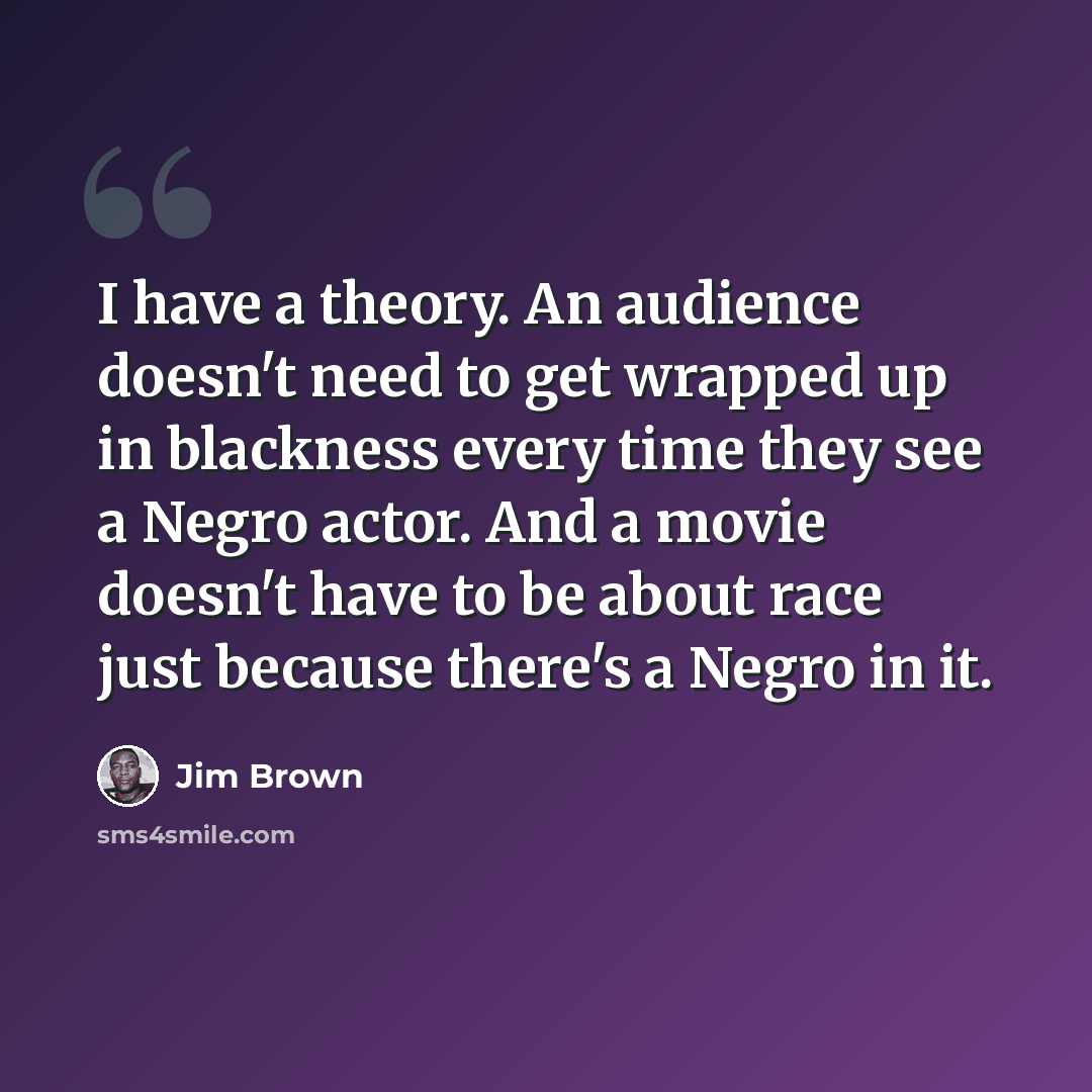 “I have a theory. An audience doesn't need to get wrapped up in blackness every time they see a Negro actor. And a movie doesn't have to be about race just because there's a Negro in it.” quote by Jim Brown