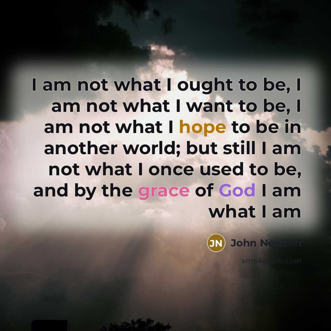 “I am not what I ought to be, I am not what I want to be, I am not what I hope to be in another world; but still I am not what I once used to be, and by the grace of God I am what I am” quote by John Newton
