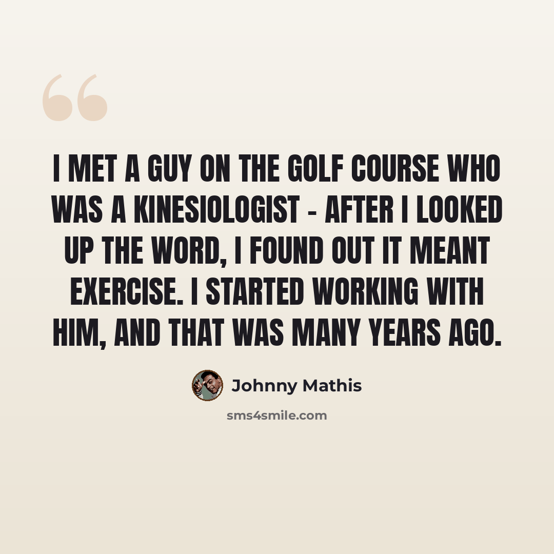 “I met a guy on the golf course who was a kinesiologist - after I looked up the word, I found out it meant exercise. I started working with him, and that was many years ago.” quote by Johnny Mathis