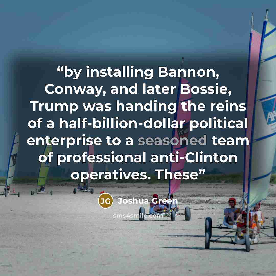 “by installing Bannon, Conway, and later Bossie, Trump was handing the reins of a half-billion-dollar political enterprise to a seasoned team of professional anti-Clinton operatives. These” quote by Joshua Green