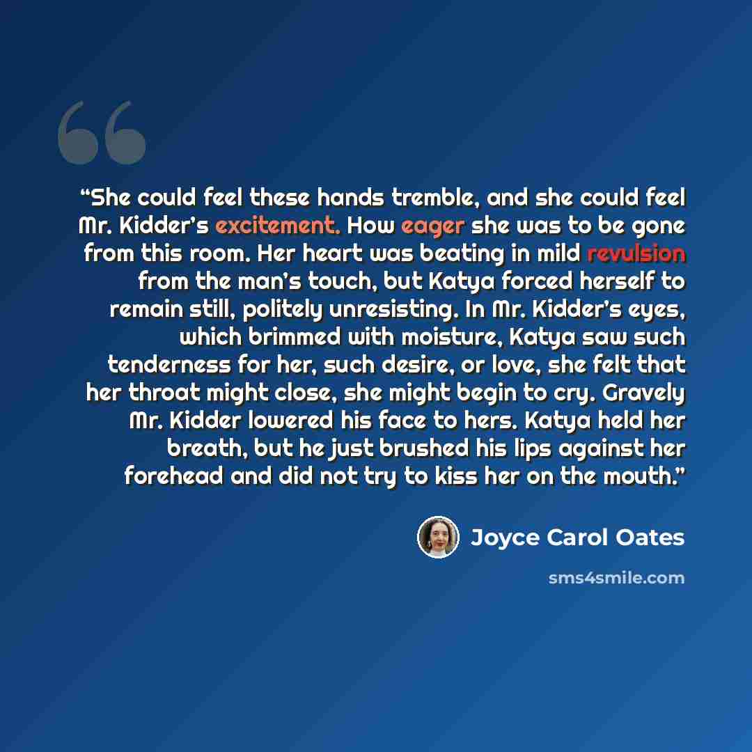 “She could feel these hands tremble, and she could feel Mr. Kidder’s excitement. How eager she was to be gone from this room. Her heart was beating in mild revulsion from the man’s touch, but Katya forced herself to remain still, politely unresisting. In Mr. Kidder’s eyes, which brimmed with…” quote by Joyce Carol Oates