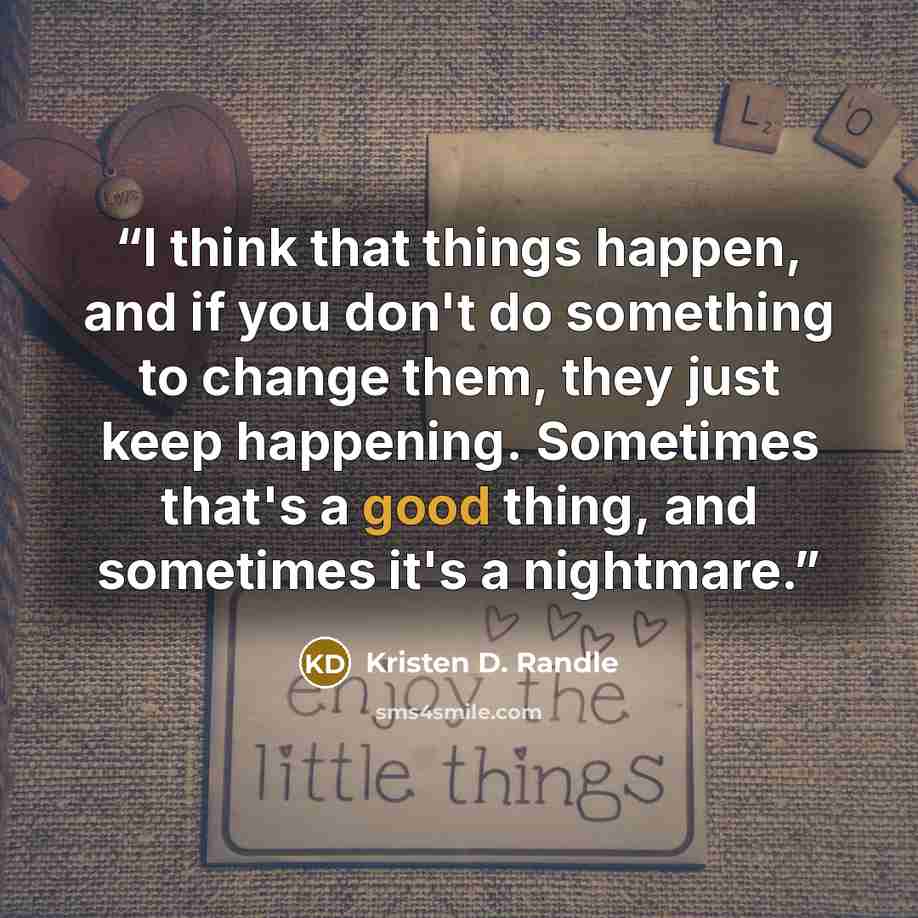 “I think that things happen, and if you don't do something to change them, they just keep happening. Sometimes that's a good thing, and sometimes it's a nightmare.” quote by Kristen D. Randle