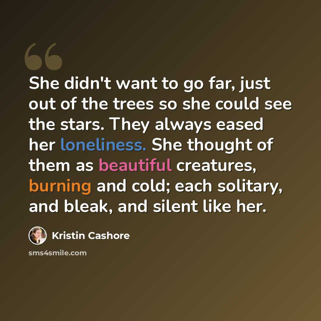 “She didn't want to go far, just out of the trees so she could see the stars. They always eased her loneliness. She thought of them as beautiful creatures, burning and cold; each solitary, and bleak, and silent like her.” quote by Kristin Cashore