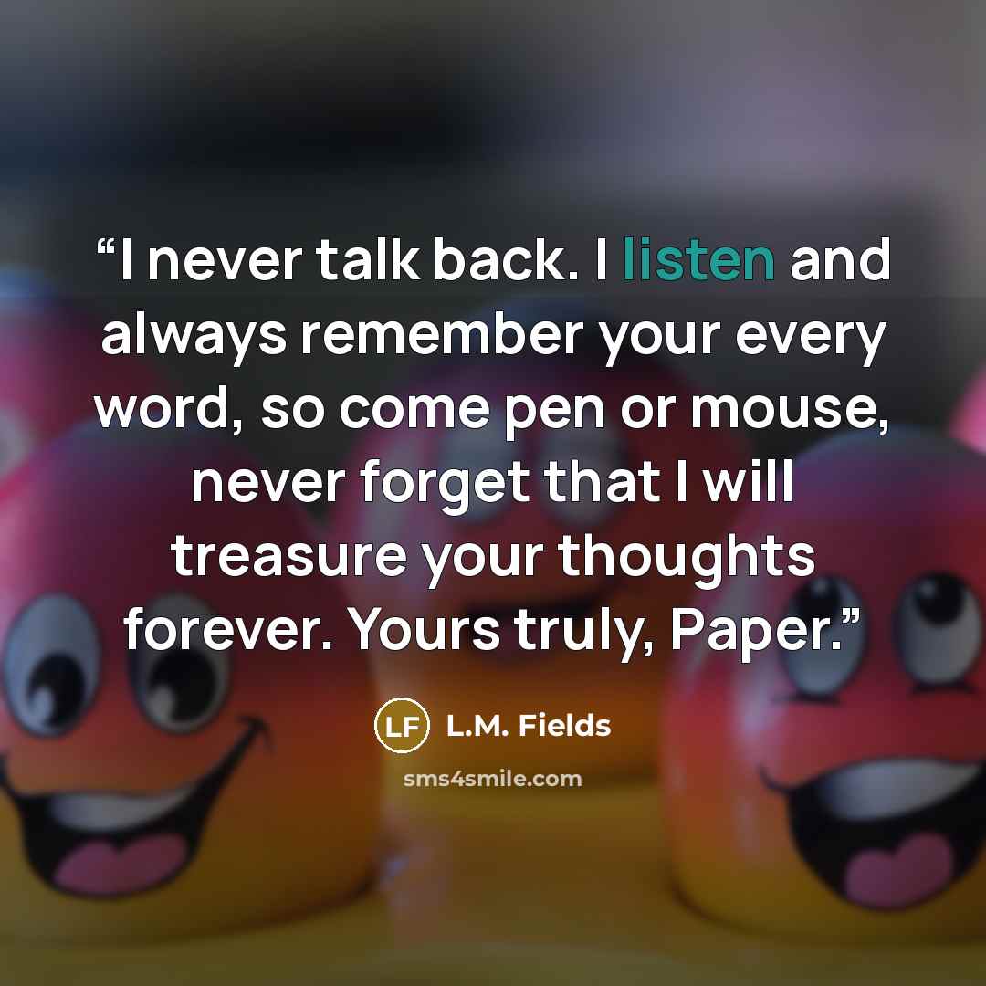 “I never talk back. I listen and always remember your every word, so come pen or mouse, never forget that I will treasure your thoughts forever. Yours truly, Paper.” quote by L.M. Fields