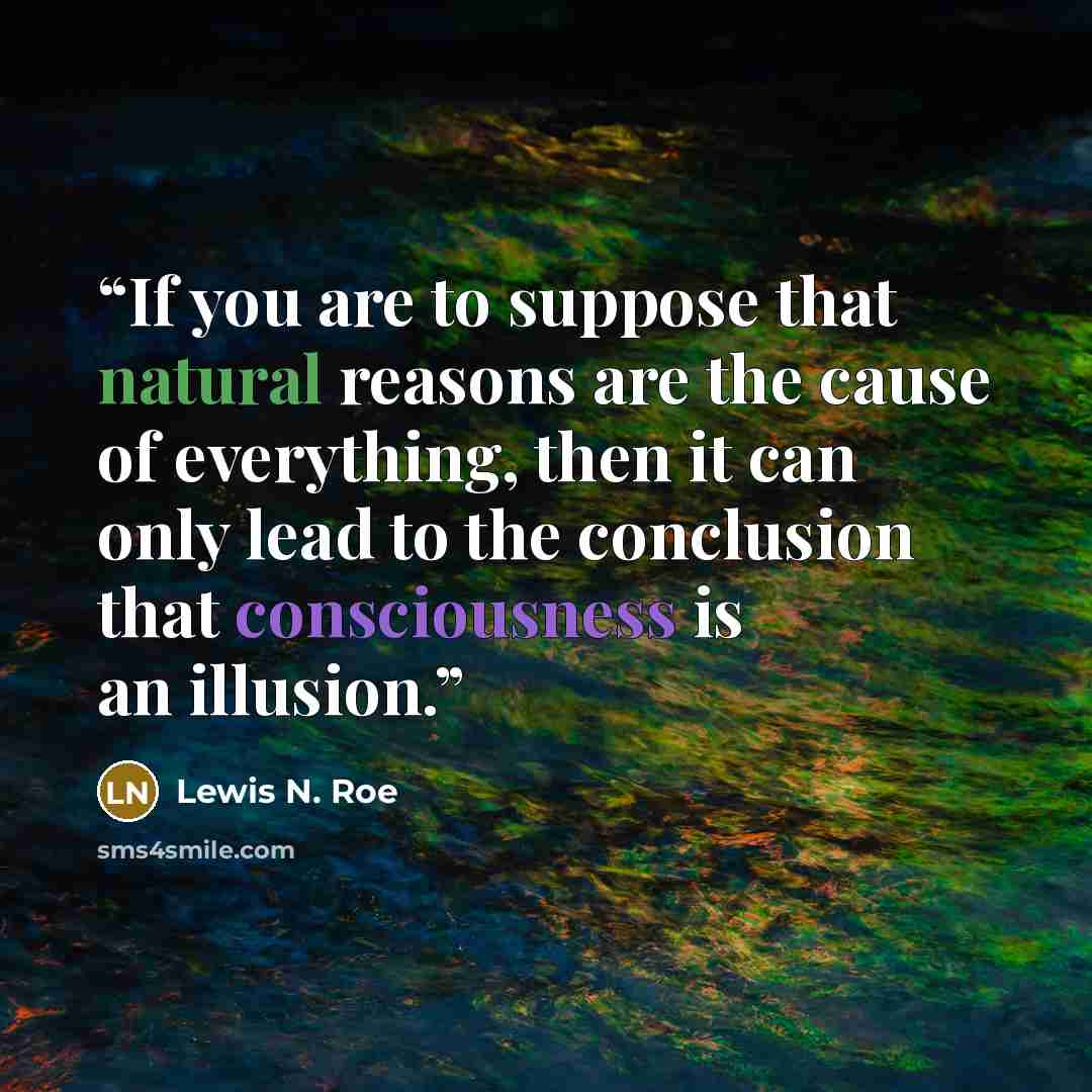“If you are to suppose that natural reasons are the cause of everything, then it can only lead to the conclusion that consciousness is an illusion.” quote by Lewis N. Roe