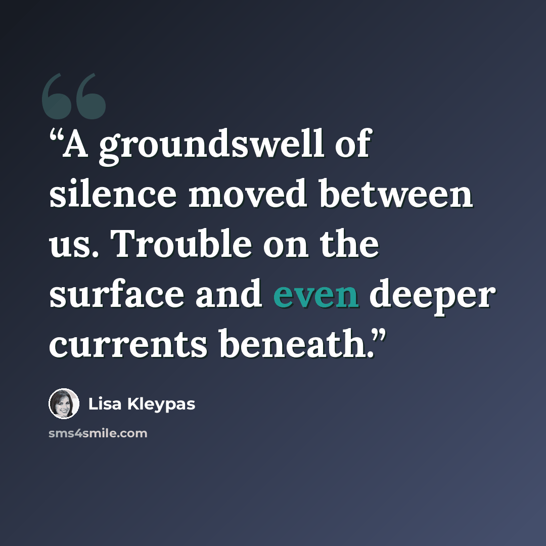 “A groundswell of silence moved between us. Trouble on the surface and even deeper currents beneath.” quote by Lisa Kleypas