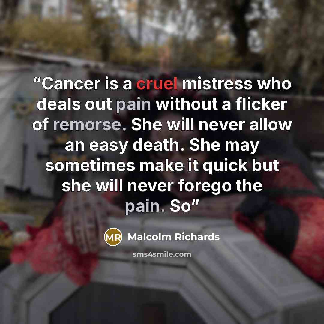 “Cancer is a cruel mistress who deals out pain without a flicker of remorse. She will never allow an easy death. She may sometimes make it quick but she will never forego the pain. So” quote by Malcolm Richards