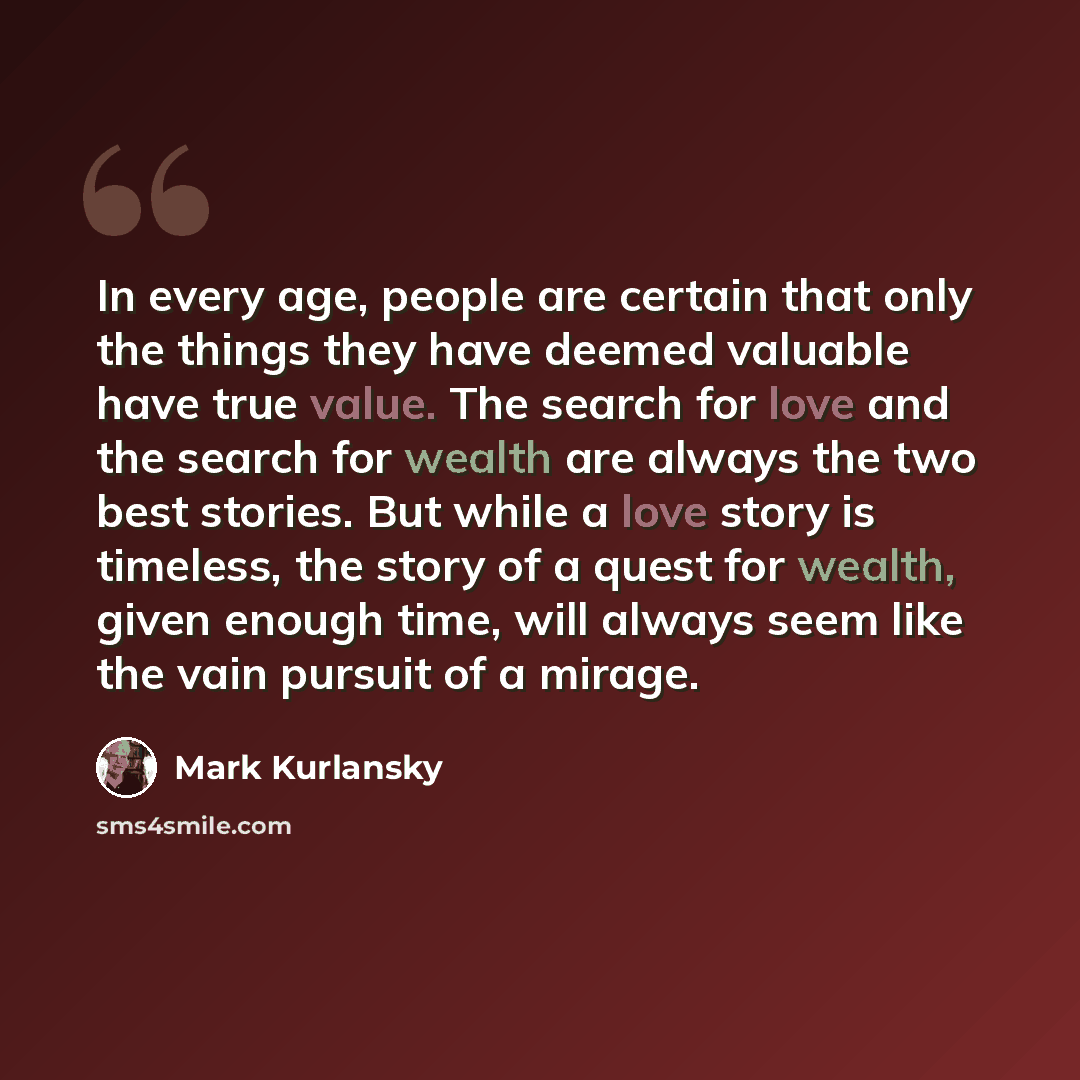 “In every age, people are certain that only the things they have deemed valuable have true value. The search for love and the search for wealth are always the two best stories. But while a love story is timeless, the story of a quest for wealth, given enough time, will always seem like the vain…” quote by Mark Kurlansky