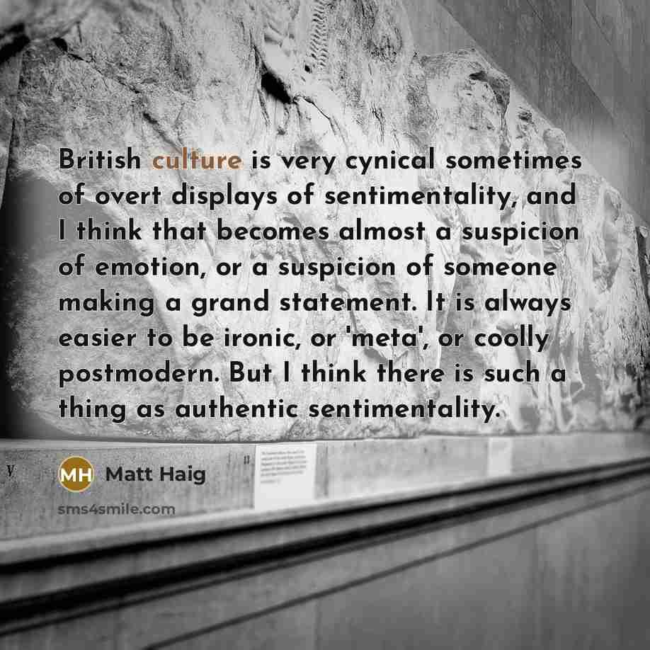 “British culture is very cynical sometimes of overt displays of sentimentality, and I think that becomes almost a suspicion of emotion, or a suspicion of someone making a grand statement. It is always easier to be ironic, or 'meta', or coolly postmodern. But I think there is such a thing as…” quote by Matt Haig