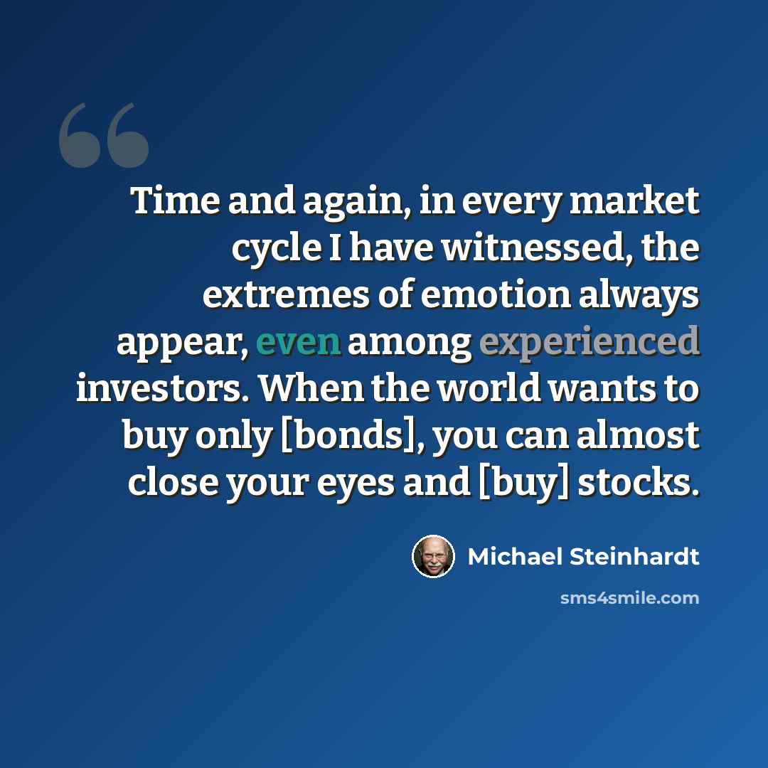 “Time and again, in every market cycle I have witnessed, the extremes of emotion always appear, even among experienced investors. When the world wants to buy only [bonds], you can almost close your eyes and [buy] stocks.” quote by Michael Steinhardt