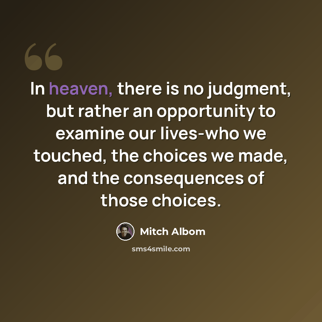 “In heaven, there is no judgment, but rather an opportunity to examine our lives-who we touched, the choices we made, and the consequences of those choices.” quote by Mitch Albom