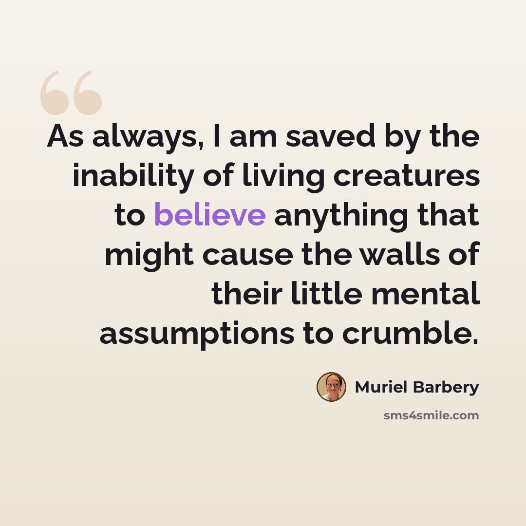 “As always, I am saved by the inability of living creatures to believe anything that might cause the walls of their little mental assumptions to crumble.” quote by Muriel Barbery