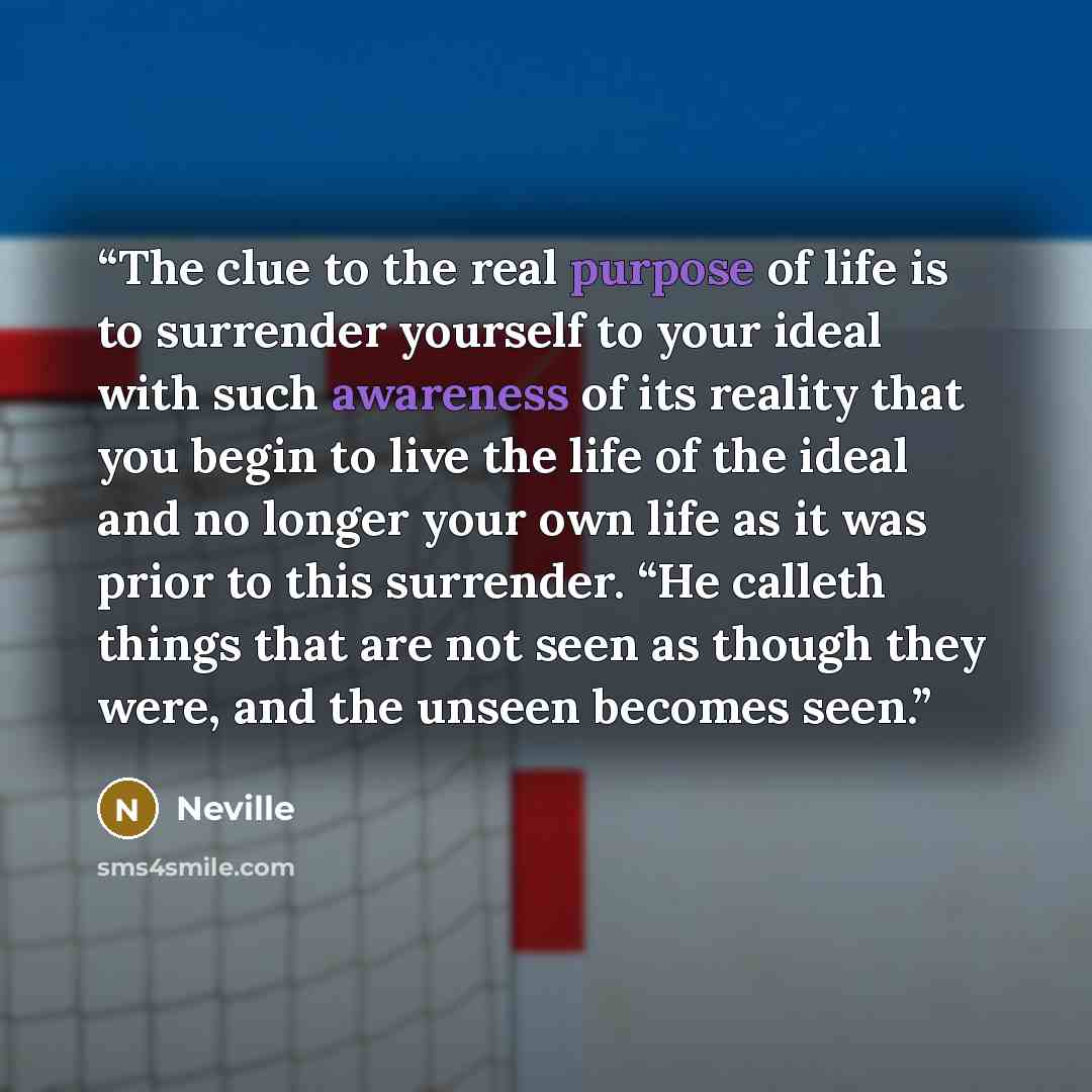 “The clue to the real purpose of life is to surrender yourself to your ideal with such awareness of its reality that you begin to live the life of the ideal and no longer your own life as it was prior to this surrender. “He calleth things that are not seen as though they were, and the unseen…” quote by Neville