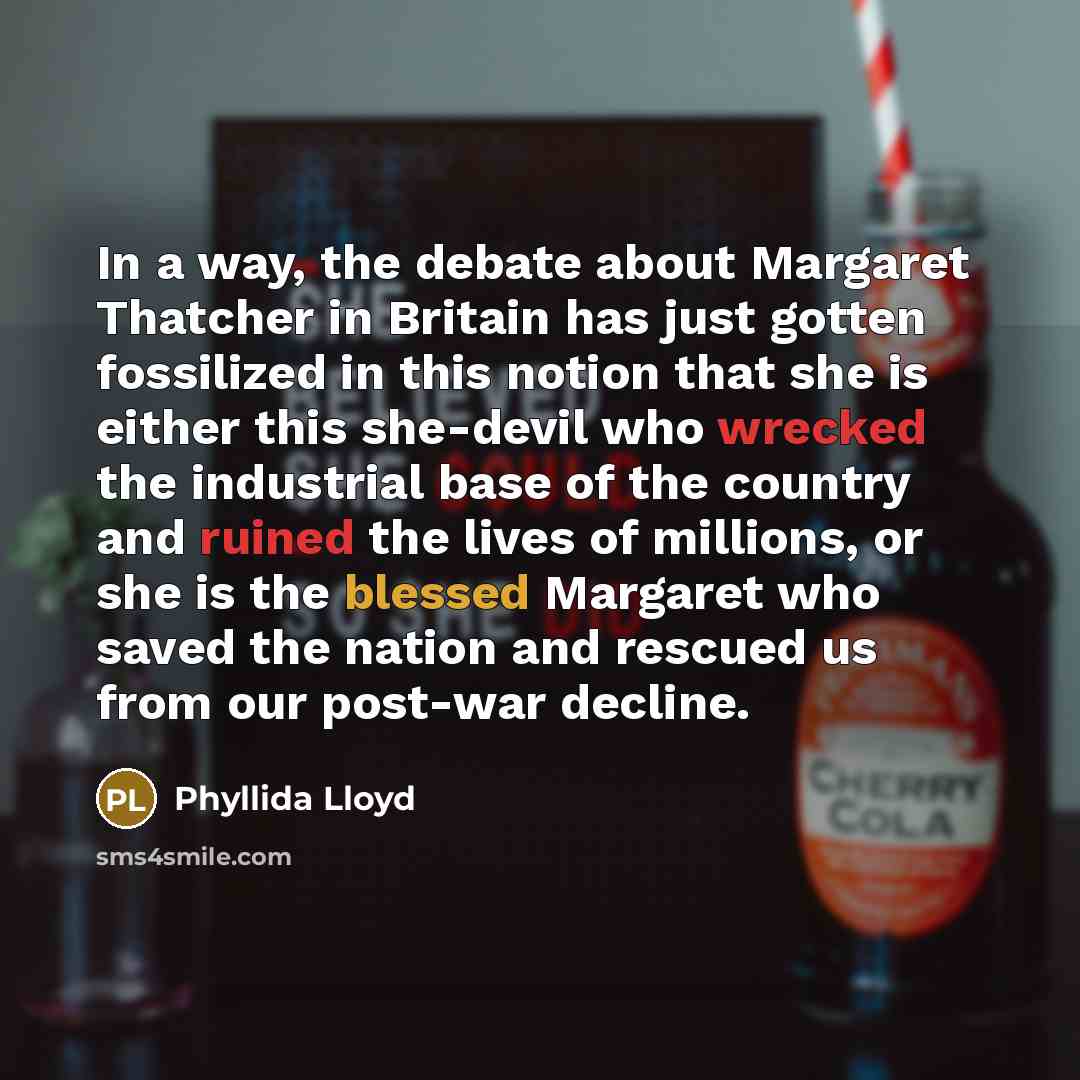 “In a way, the debate about Margaret Thatcher in Britain has just gotten fossilized in this notion that she is either this she-devil who wrecked the industrial base of the country and ruined the lives of millions, or she is the blessed Margaret who saved the nation and rescued us from our post-war…” quote by Phyllida Lloyd