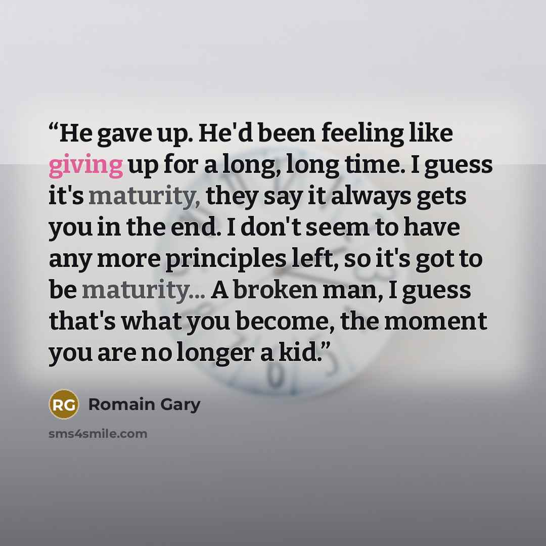 “He gave up. He'd been feeling like giving up for a long, long time. I guess it's maturity, they say it always gets you in the end. I don't seem to have any more principles left, so it's got to be maturity... A broken man, I guess that's what you become, the moment you are no longer a kid.” quote by Romain Gary