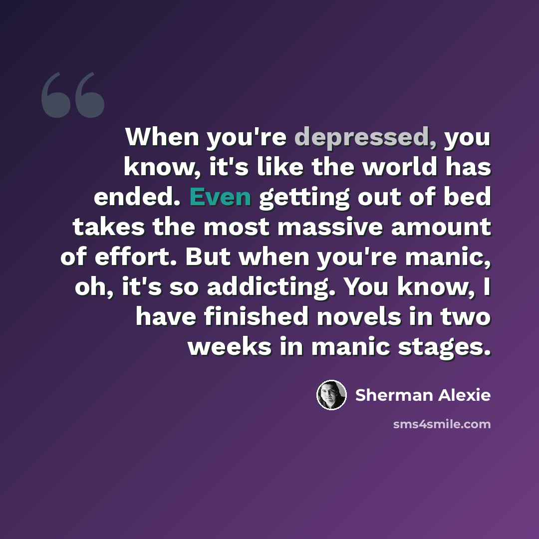 “When you're depressed, you know, it's like the world has ended. Even getting out of bed takes the most massive amount of effort. But when you're manic, oh, it's so addicting. You know, I have finished novels in two weeks in manic stages.” quote by Sherman Alexie