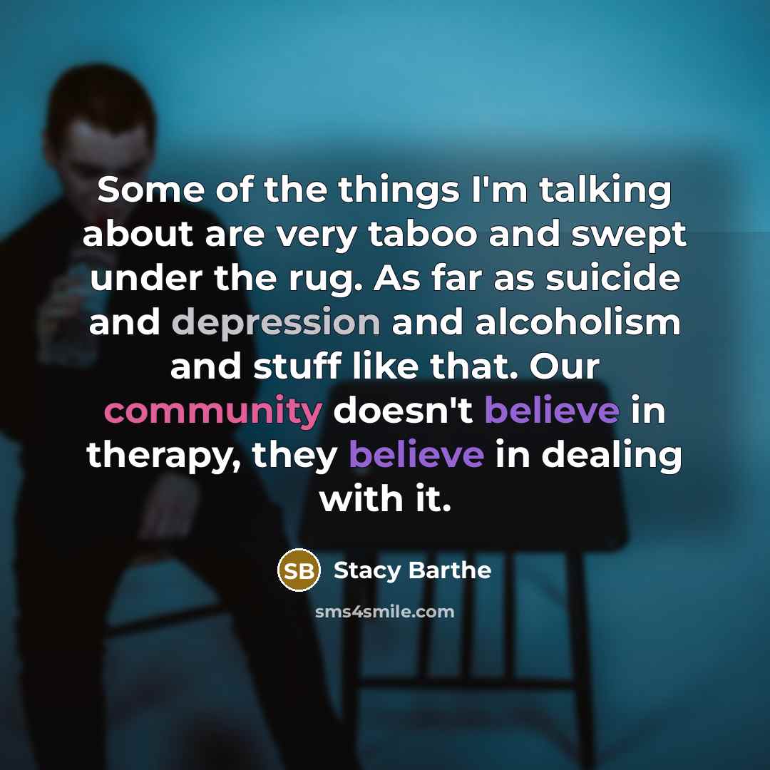 “Some of the things I'm talking about are very taboo and swept under the rug. As far as suicide and depression and alcoholism and stuff like that. Our community doesn't believe in therapy, they believe in dealing with it.” quote by Stacy Barthe