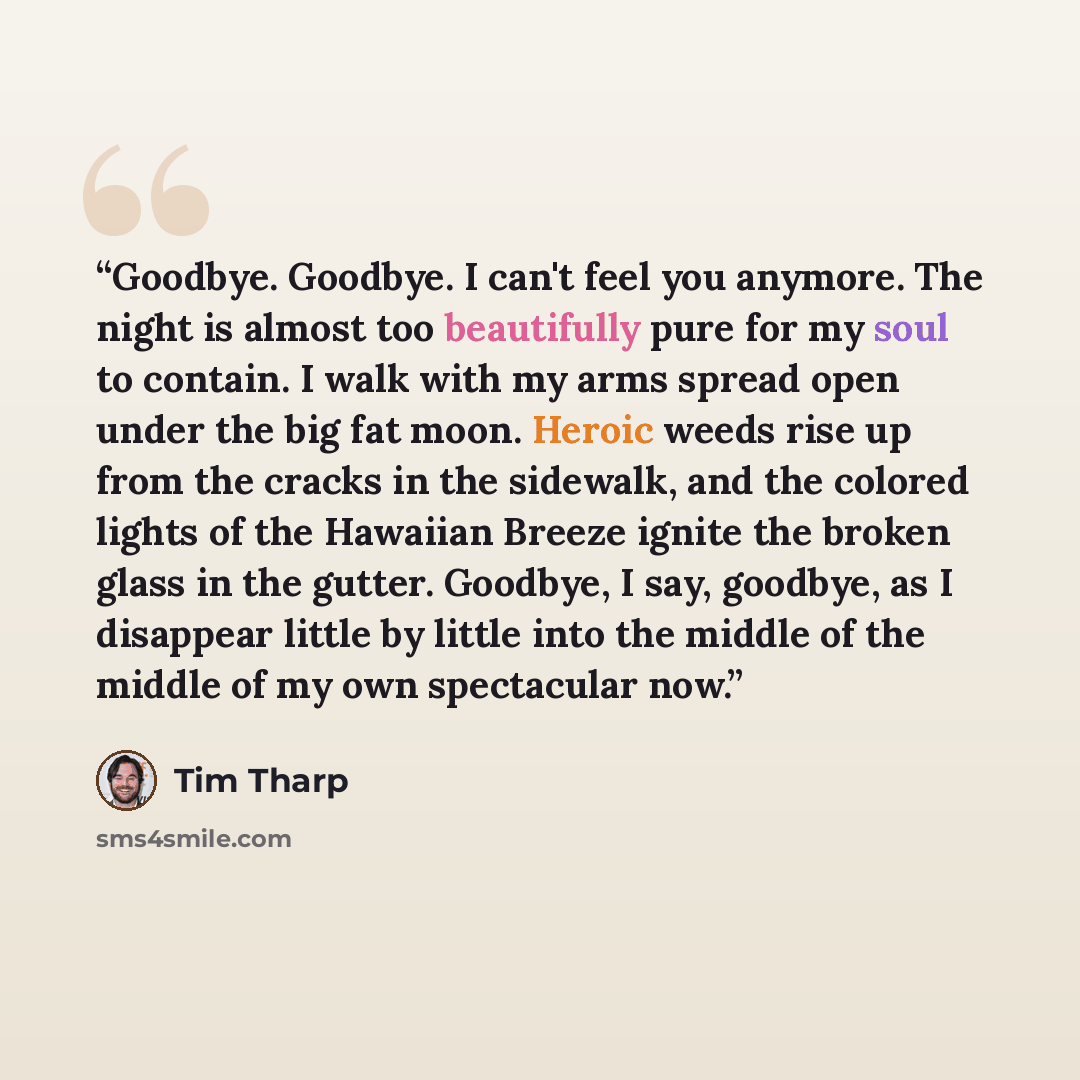 “Goodbye. Goodbye. I can't feel you anymore. The night is almost too beautifully pure for my soul to contain. I walk with my arms spread open under the big fat moon. Heroic weeds rise up from the cracks in the sidewalk, and the colored lights of the Hawaiian Breeze ignite the broken glass in the…” quote by Tim Tharp
