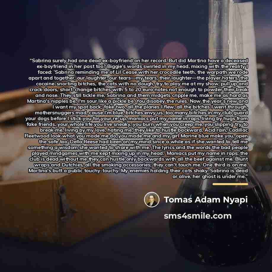 “Sabrina surely had one dead ex-boyfriend on her record. But did Martina have a deceased ex-boyfriend in her past too? Biggie’s words swirled in my head, mixing with the reality I faced: ’Sabrina reminding me of Lil Cease with her crocodile teeth, the warpath we rode apart and together, our…” quote by Tomas Adam Nyapi