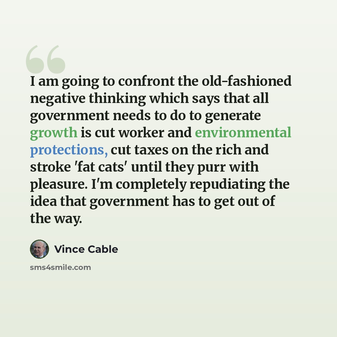 “I am going to confront the old-fashioned negative thinking which says that all government needs to do to generate growth is cut worker and environmental protections, cut taxes on the rich and stroke 'fat cats' until they purr with pleasure. I'm completely repudiating the idea that government has…” quote by Vince Cable