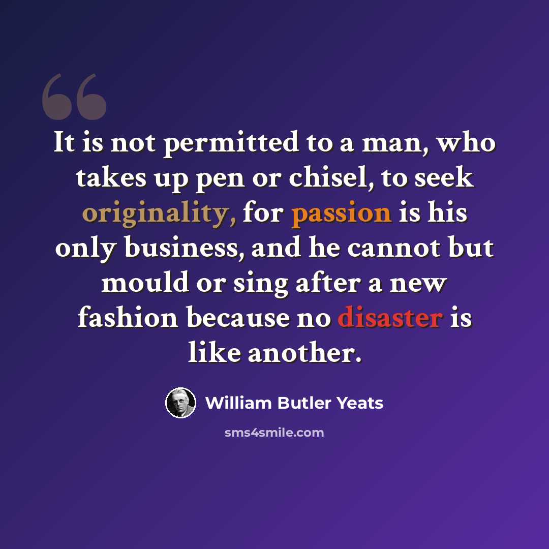 “It is not permitted to a man, who takes up pen or chisel, to seek originality, for passion is his only business, and he cannot but mould or sing after a new fashion because no disaster is like another.” quote by William Butler Yeats