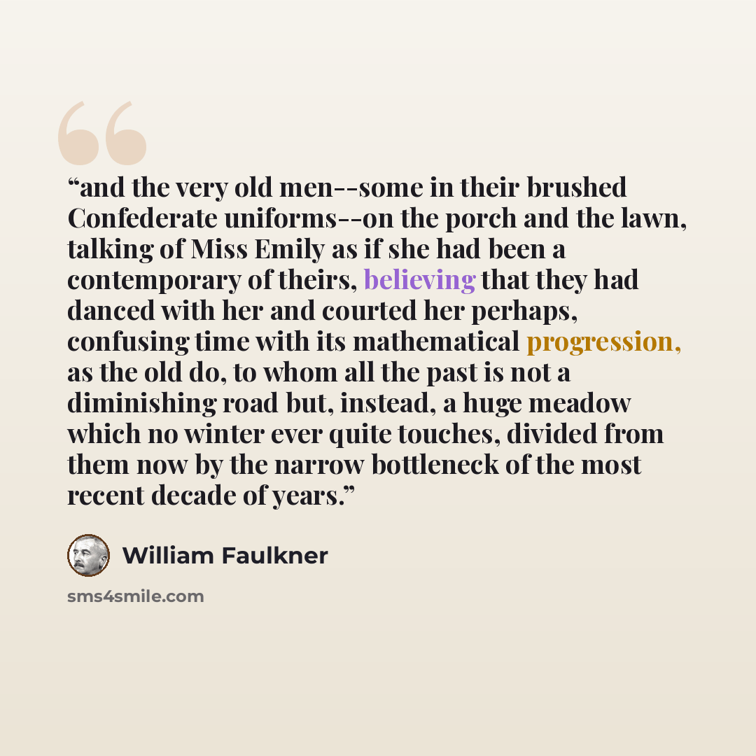 “and the very old men--some in their brushed Confederate uniforms--on the porch and the lawn, talking of Miss Emily as if she had been a contemporary of theirs, believing that they had danced with her and courted her perhaps, confusing time with its mathematical progression, as the old do, to whom…” quote by William Faulkner