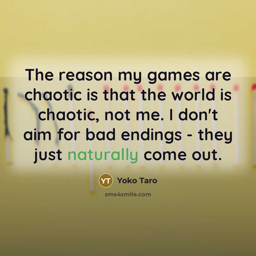 “The reason my games are chaotic is that the world is chaotic, not me. I don't aim for bad endings - they just naturally come out.” quote by Yoko Taro