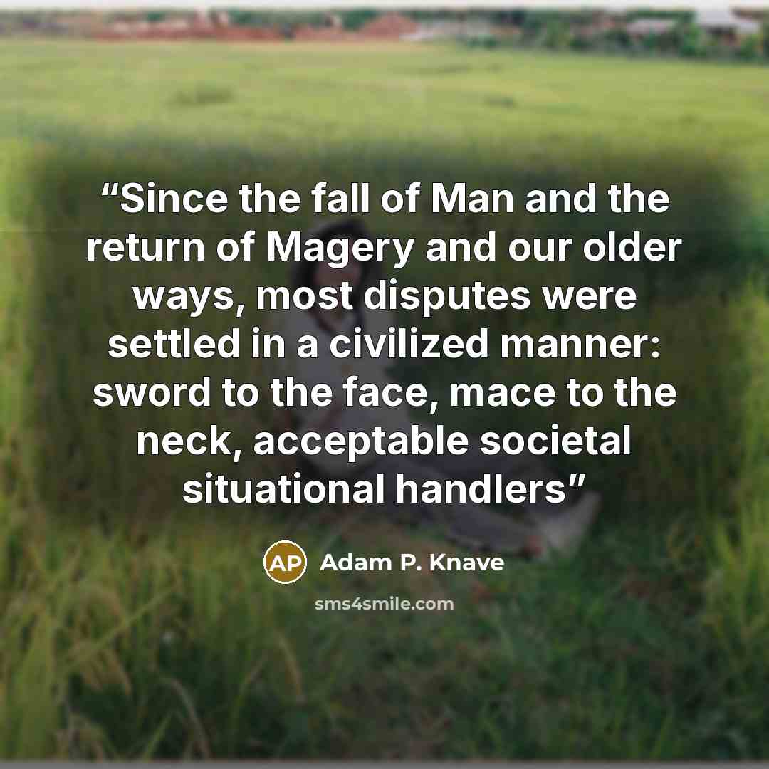 “Since the fall of Man and the return of Magery and our older ways, most disputes were settled in a civilized manner: sword to the face, mace to the neck, acceptable societal situational handlers” quote by Adam P. Knave