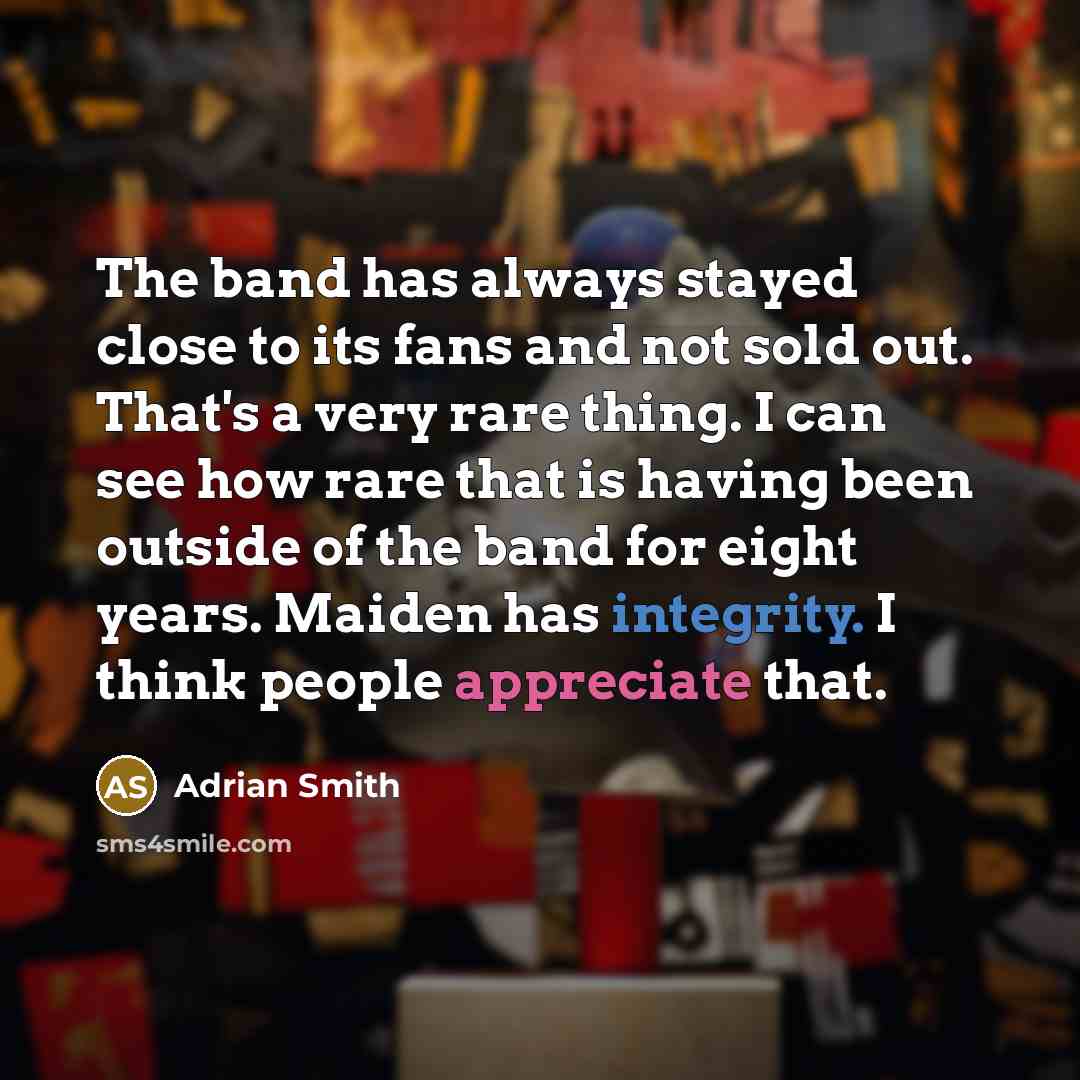 “The band has always stayed close to its fans and not sold out. That's a very rare thing. I can see how rare that is having been outside of the band for eight years. Maiden has integrity. I think people appreciate that.” quote by Adrian Smith