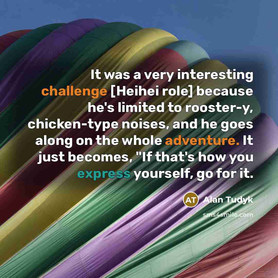 “It was a very interesting challenge [Heihei role] because he's limited to rooster-y, chicken-type noises, and he goes along on the whole adventure. It just becomes, "If that's how you express yourself, go for it.” quote by Alan Tudyk
