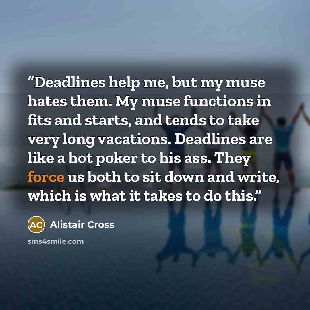 “Deadlines help me, but my muse hates them. My muse functions in fits and starts, and tends to take very long vacations. Deadlines are like a hot poker to his ass. They force us both to sit down and write, which is what it takes to do this.” quote by Alistair Cross