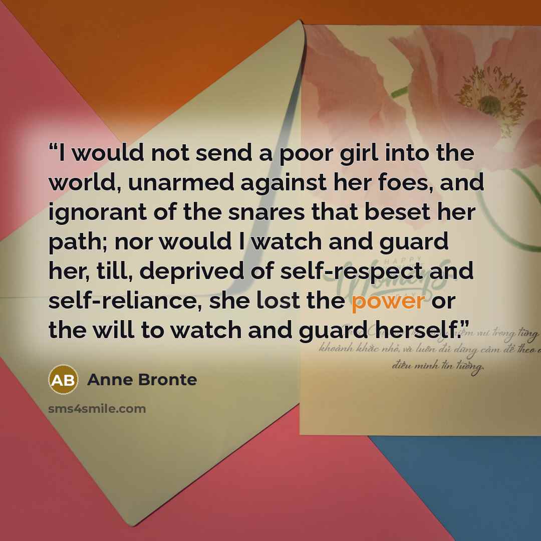 “I would not send a poor girl into the world, unarmed against her foes, and ignorant of the snares that beset her path; nor would I watch and guard her, till, deprived of self-respect and self-reliance, she lost the power or the will to watch and guard herself.” quote by Anne Brontë