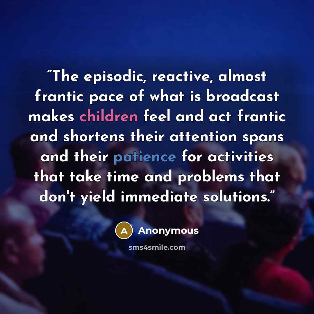 “The episodic, reactive, almost frantic pace of what is broadcast makes children feel and act frantic and shortens their attention spans and their patience for activities that take time and problems that don't yield immediate solutions.” quote by Anonymous