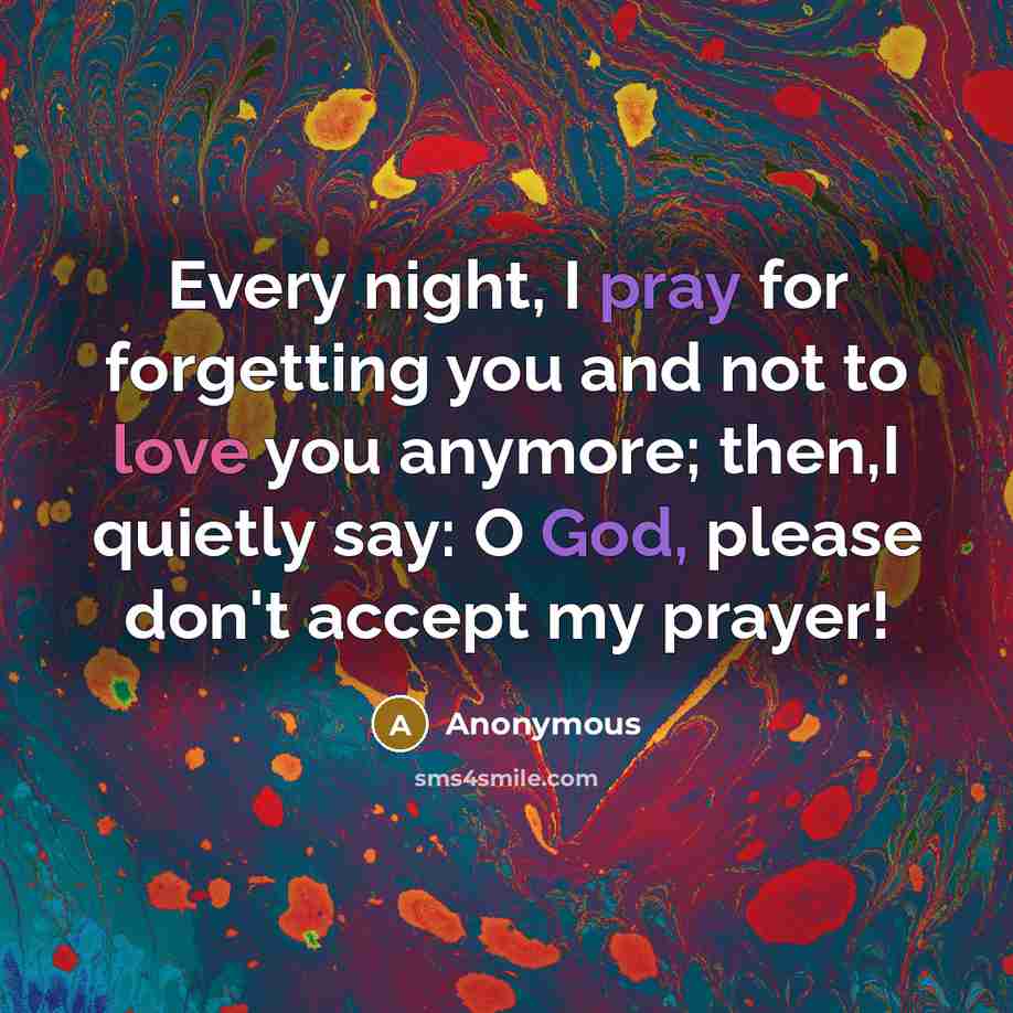 “Every night, I pray for forgetting you and not to love you anymore; then,I quietly say: O God, please don't accept my prayer!” quote by Anonymous