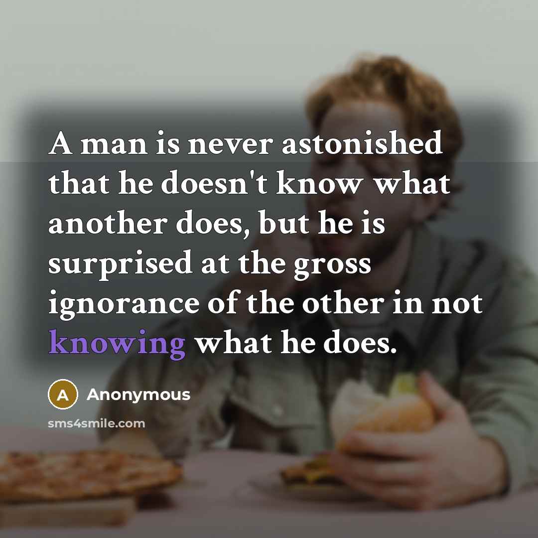 “A man is never astonished that he doesn't know what another does, but he is surprised at the gross ignorance of the other in not knowing what he does.” quote by Anonymous