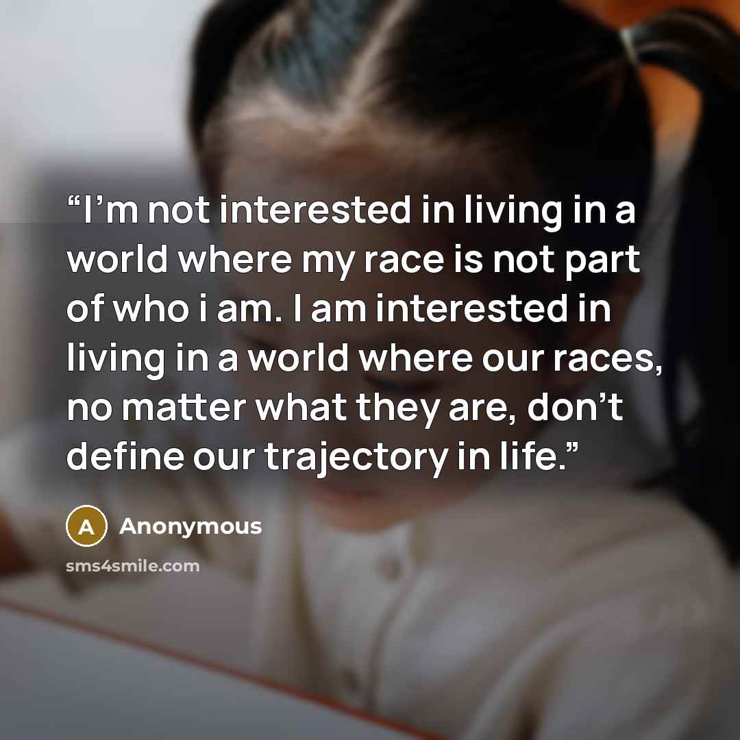 “I'm not interested in living in a world where my race is not part of who i am. I am interested in living in a world where our races, no matter what they are, don't define our trajectory in life.” quote by Anonymous
