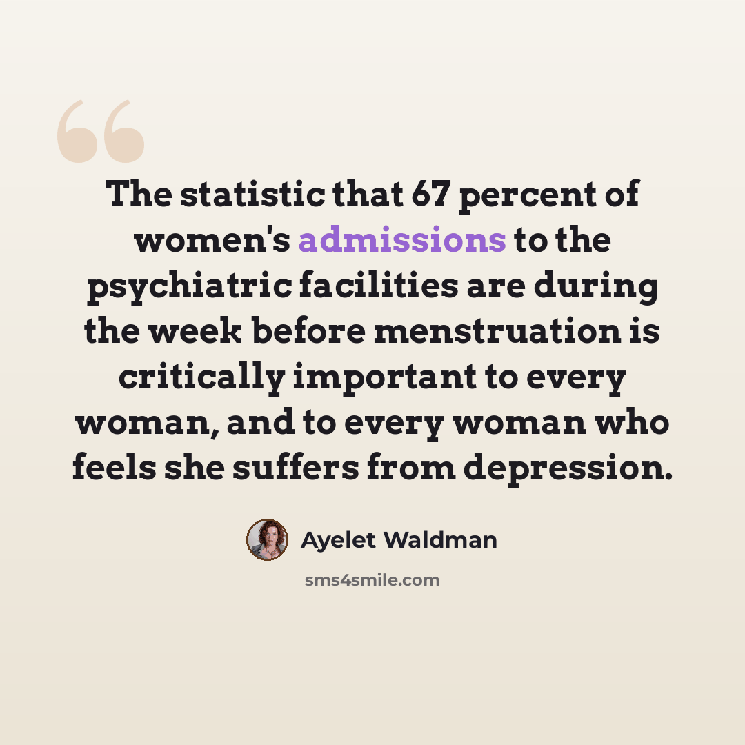 “The statistic that 67 percent of women's admissions to the psychiatric facilities are during the week before menstruation is critically important to every woman, and to every woman who feels she suffers from depression.” quote by Ayelet Waldman