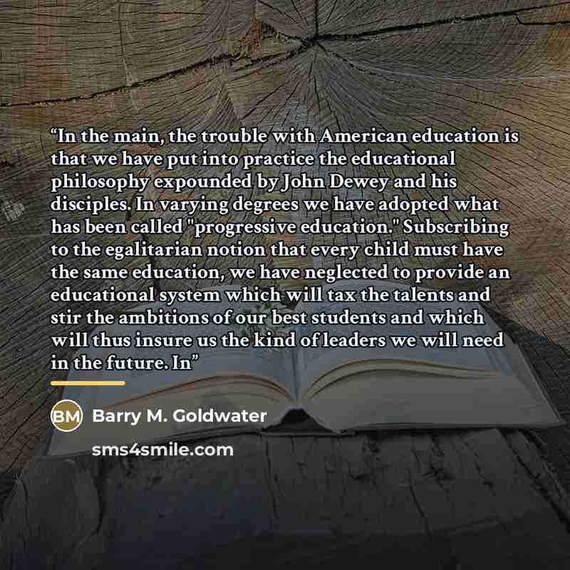 “In the main, the trouble with American education is that we have put into practice the educational philosophy expounded by John Dewey and his disciples. In varying degrees we have adopted what has been called "progressive education." Subscribing to the egalitarian notion that every child must have…” quote by Barry M. Goldwater