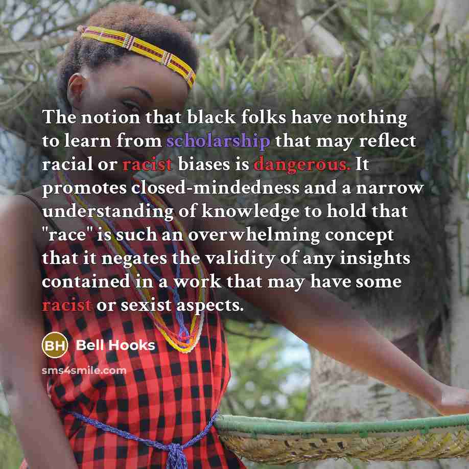 “The notion that black folks have nothing to learn from scholarship that may reflect racial or racist biases is dangerous. It promotes closed-mindedness and a narrow understanding of knowledge to hold that "race" is such an overwhelming concept that it negates the validity of any insights contained…” quote by Bell Hooks