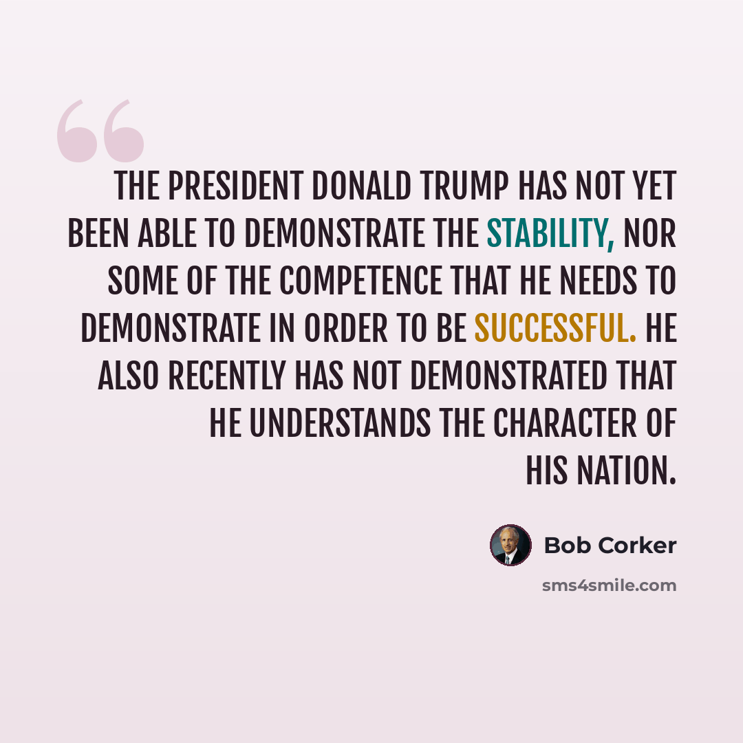“The president Donald Trump has not yet been able to demonstrate the stability, nor some of the competence that he needs to demonstrate in order to be successful. He also recently has not demonstrated that he understands the character of his nation.” quote by Bob Corker