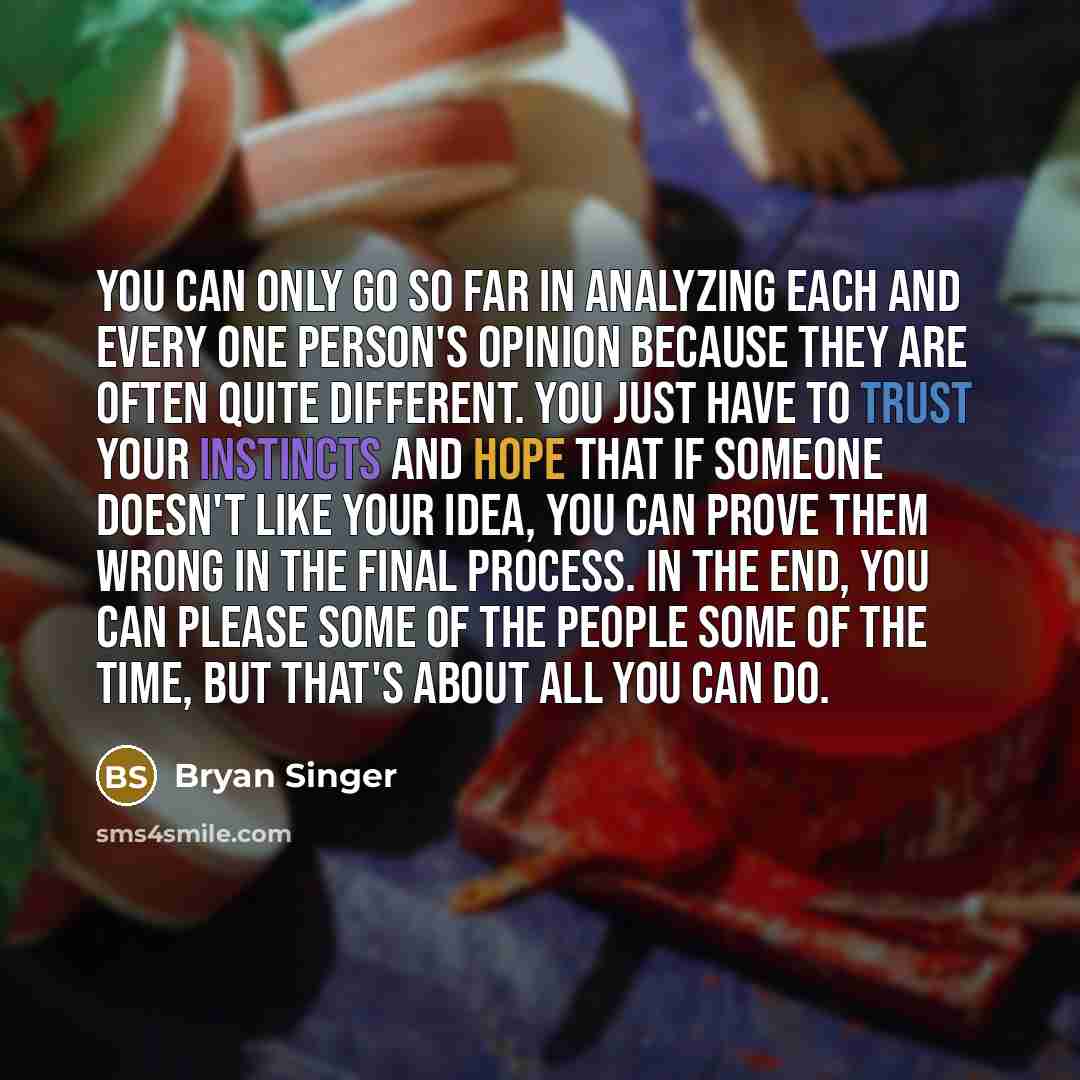 “You can only go so far in analyzing each and every one person's opinion because they are often quite different. You just have to trust your instincts and hope that if someone doesn't like your idea, you can prove them wrong in the final process. In the end, you can please some of the people some…” quote by Bryan Singer