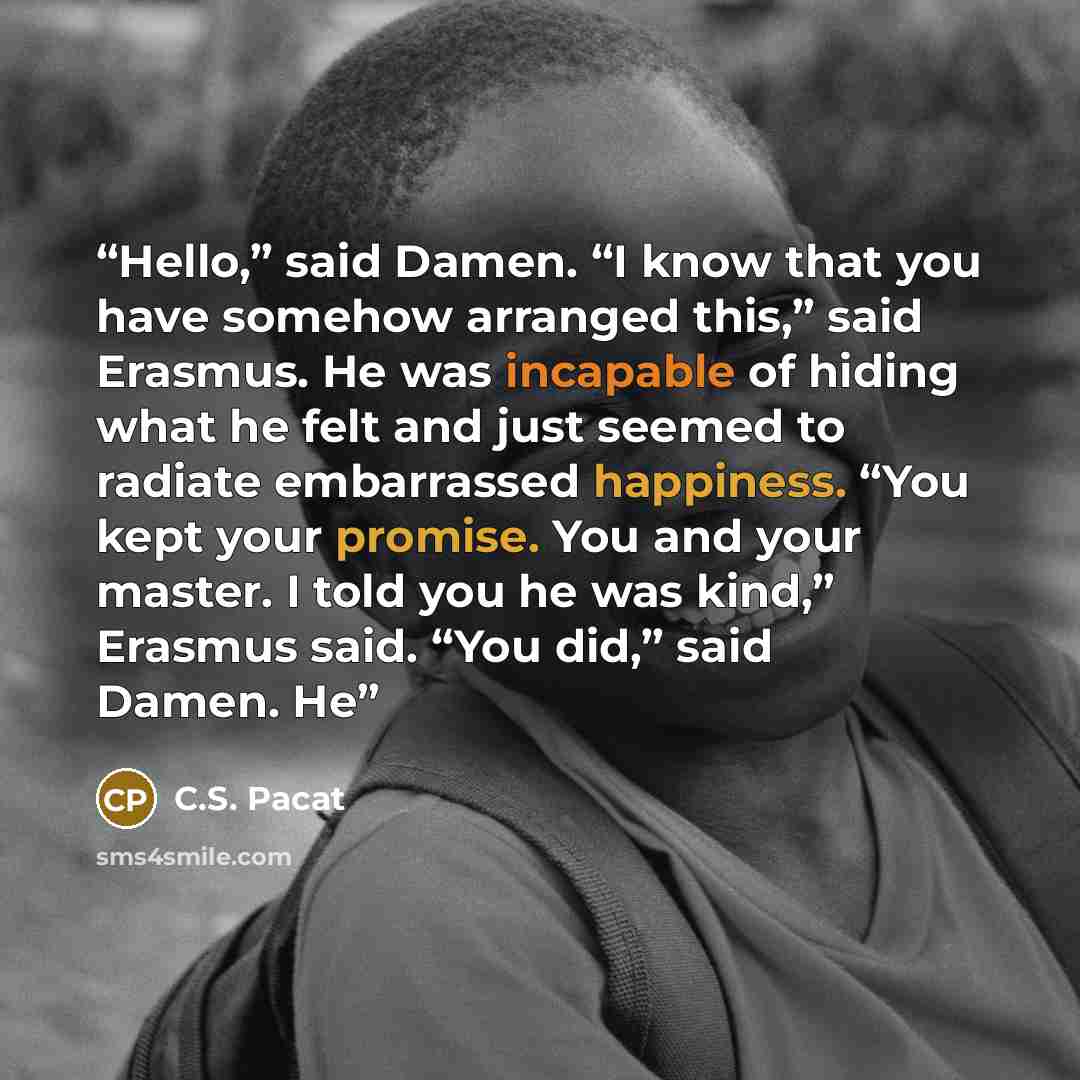 “Hello,” said Damen. “I know that you have somehow arranged this,” said Erasmus. He was incapable of hiding what he felt and just seemed to radiate embarrassed happiness. “You kept your promise. You and your master. I told you he was kind,” Erasmus said. “You did,” said Damen. He” quote by C.S. Pacat