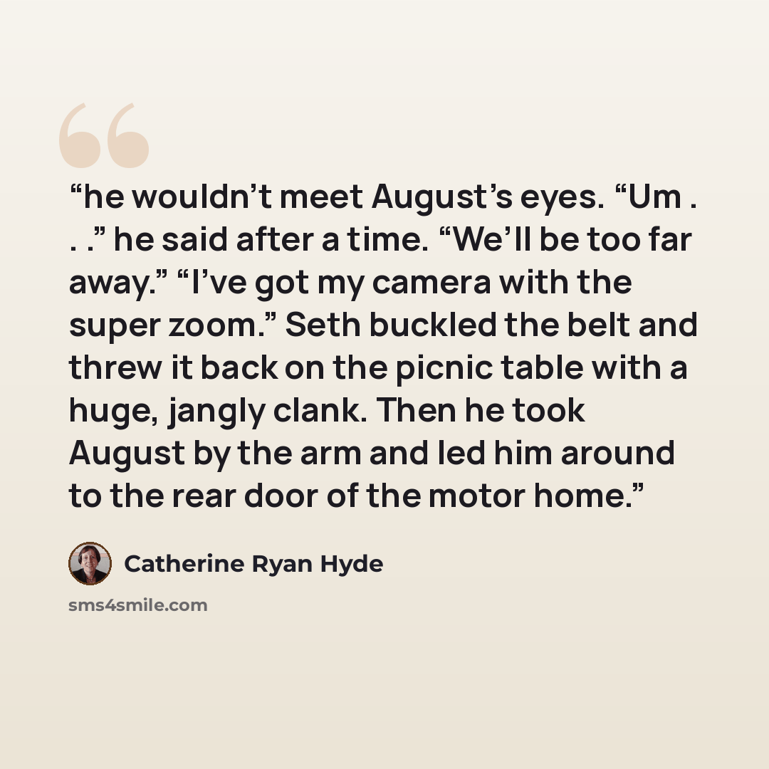 “he wouldn’t meet August’s eyes. “Um . . .” he said after a time. “We’ll be too far away.” “I’ve got my camera with the super zoom.” Seth buckled the belt and threw it back on the picnic table with a huge, jangly clank. Then he took August by the arm and led him around to the rear door of the motor…” quote by Catherine Ryan Hyde