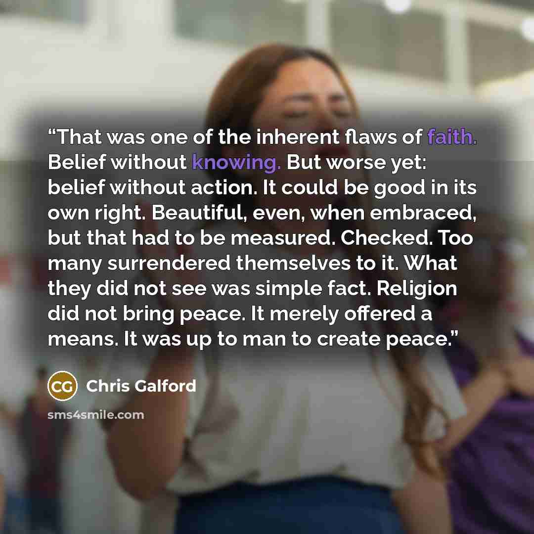 “That was one of the inherent flaws of faith. Belief without knowing. But worse yet: belief without action. It could be good in its own right. Beautiful, even, when embraced, but that had to be measured. Checked. Too many surrendered themselves to it. What they did not see was simple fact. Religion…” quote by Chris Galford