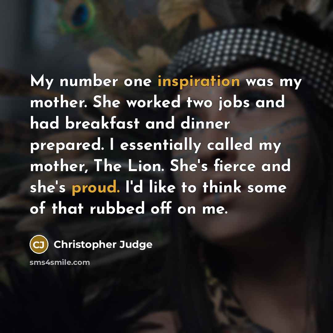 “My number one inspiration was my mother. She worked two jobs and had breakfast and dinner prepared. I essentially called my mother, The Lion. She's fierce and she's proud. I'd like to think some of that rubbed off on me.” quote by Christopher Judge