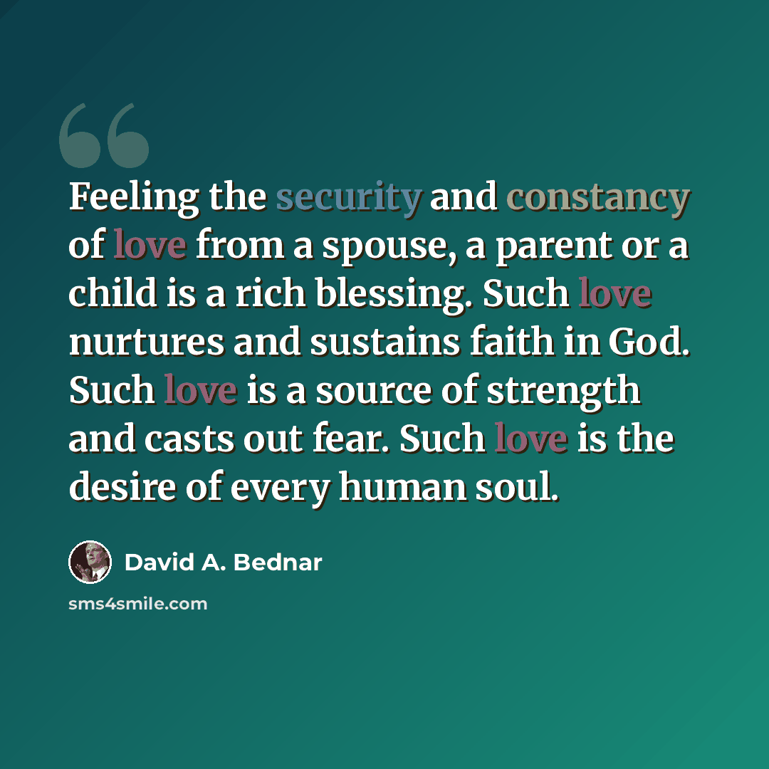 “Feeling the security and constancy of love from a spouse, a parent or a child is a rich blessing. Such love nurtures and sustains faith in God. Such love is a source of strength and casts out fear. Such love is the desire of every human soul.” quote by David A. Bednar